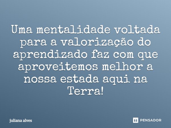 ⁠Uma mentalidade voltada para a valorização do aprendizado faz com que aproveitemos melhor a nossa estada aqui na Terra!... Frase de juliana alves.