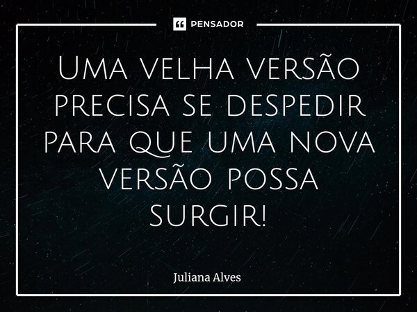 ⁠Uma velha versão precisa se despedir para que uma nova versão possa surgir!... Frase de juliana alves.