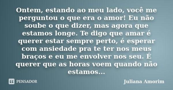 Ontem, estando ao meu lado, você me perguntou o que era o amor! Eu não soube o que dizer, mas agora que estamos longe. Te digo que amar é querer estar sempre pe... Frase de Juliana Amorim.