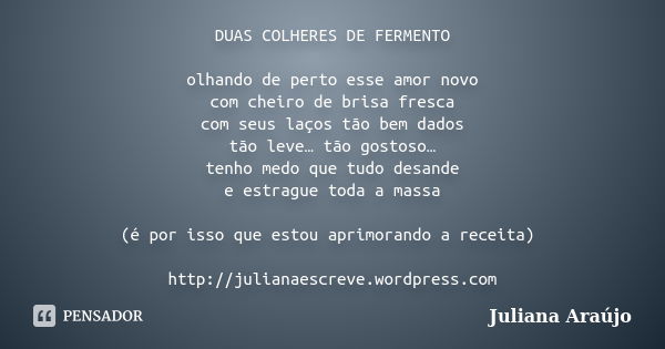 DUAS COLHERES DE FERMENTO olhando de perto esse amor novo com cheiro de brisa fresca com seus laços tão bem dados tão leve… tão gostoso… tenho medo que tudo des... Frase de Juliana Araújo.