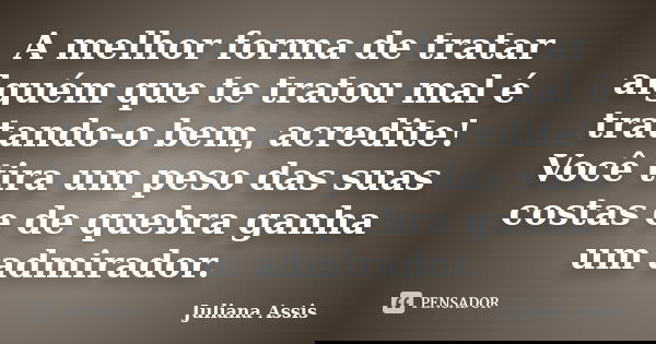 A melhor forma de tratar alguém que te tratou mal é tratando-o bem, acredite! Você tira um peso das suas costas e de quebra ganha um admirador.... Frase de Juliana Assis.