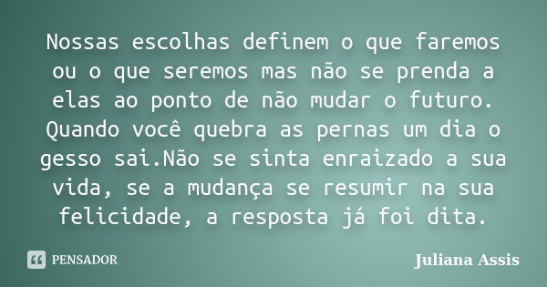 Nossas escolhas definem o que faremos ou o que seremos mas não se prenda a elas ao ponto de não mudar o futuro. Quando você quebra as pernas um dia o gesso sai.... Frase de Juliana Assis.