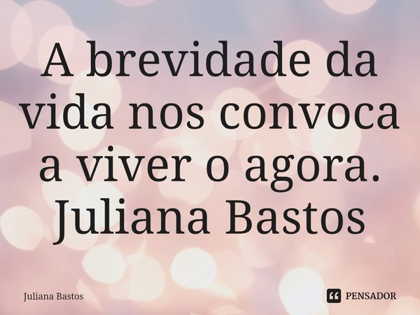⁠A brevidade da vida nos convoca a viver o agora. Juliana Bastos... Frase de Juliana Bastos.
