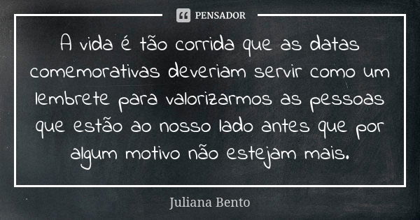 A vida é tão corrida que as datas comemorativas deveriam servir como um lembrete para valorizarmos as pessoas que estão ao nosso lado antes que por algum motivo... Frase de Juliana Bento.