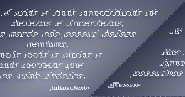 A vida é toda constituída de belezas e incertezas, Já a morte não possui beleza nenhuma, Mas nela está a única e ignorada certeza que possuímos na vida inteira.... Frase de Juliana Bento.
