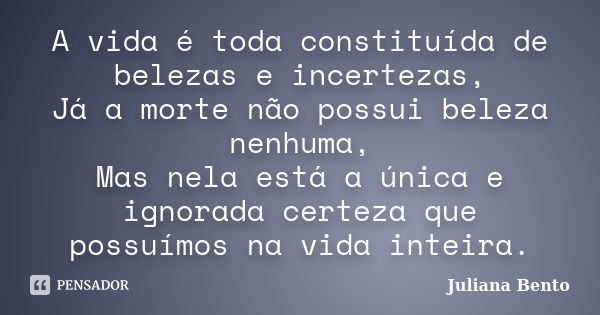 A vida é toda constituída de belezas e incertezas, Já a morte não possui beleza nenhuma, Mas nela está a única e ignorada certeza que possuímos na vida inteira.... Frase de Juliana Bento.