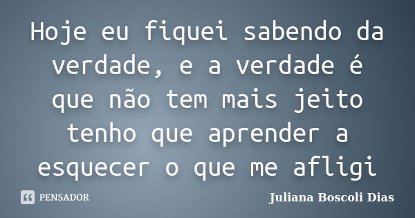 Hoje eu fiquei sabendo da verdade, e a verdade é que não tem mais jeito tenho que aprender a esquecer o que me afligi... Frase de Juliana Boscoli Dias.