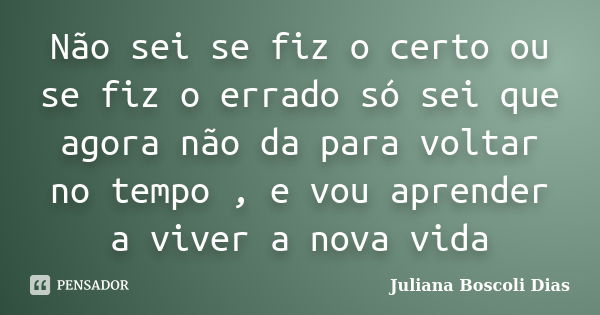 Não sei se fiz o certo ou se fiz o errado só sei que agora não da para voltar no tempo , e vou aprender a viver a nova vida... Frase de Juliana Boscoli Dias.