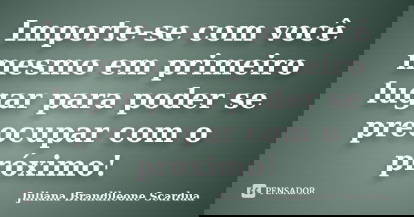 Importe-se com você mesmo em primeiro lugar para poder se preocupar com o próximo!... Frase de Juliana Brandileone Scardua.