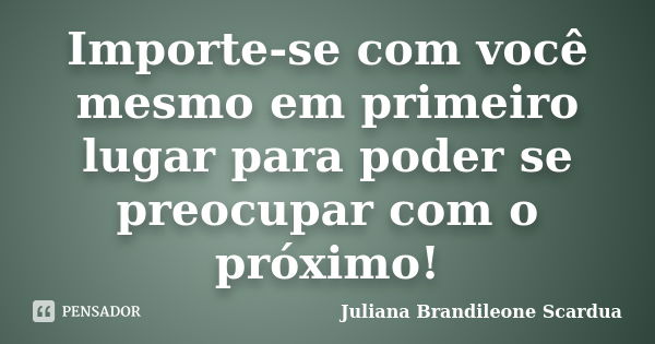 Importe-se com você mesmo em primeiro lugar para poder se preocupar com o próximo!... Frase de Juliana Brandileone Scardua.