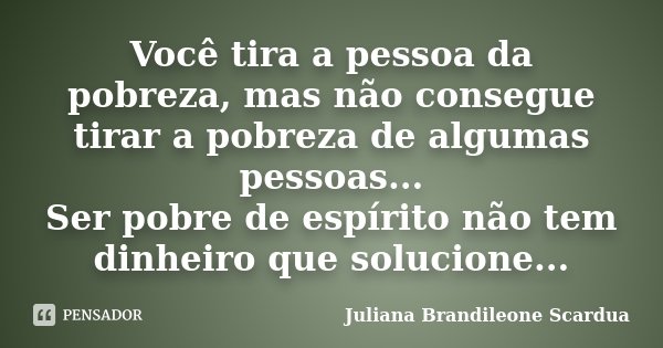 Você tira a pessoa da pobreza, mas não consegue tirar a pobreza de algumas pessoas... Ser pobre de espírito não tem dinheiro que solucione...... Frase de Juliana Brandileone Scardua.