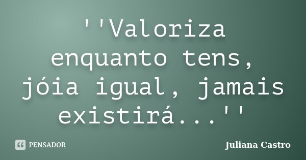 ''Valoriza enquanto tens, jóia igual, jamais existirá...''... Frase de Juliana Castro.