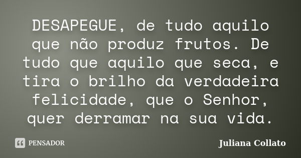 DESAPEGUE, de tudo aquilo que não produz frutos. De tudo que aquilo que seca, e tira o brilho da verdadeira felicidade, que o Senhor, quer derramar na sua vida.... Frase de Juliana Collato.