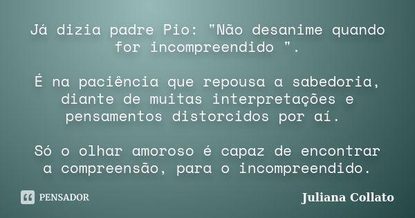 Já dizia padre Pio: "Não desanime quando for incompreendido ". É na paciência que repousa a sabedoria, diante de muitas interpretações e pensamentos d... Frase de Juliana Collato.