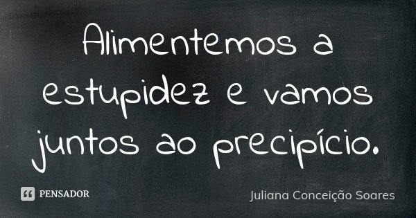 Alimentemos a estupidez e vamos juntos ao precipício.... Frase de Juliana Conceição Soares.