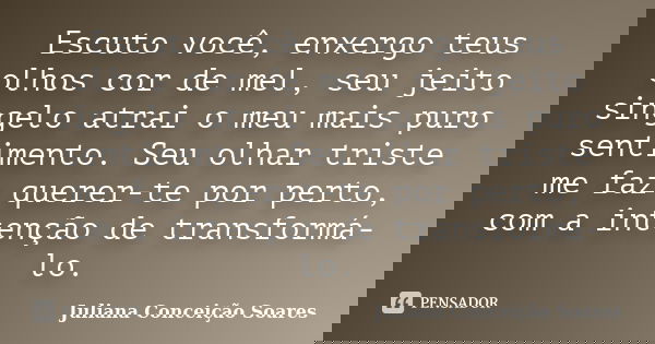 Escuto você, enxergo teus olhos cor de mel, seu jeito singelo atrai o meu mais puro sentimento. Seu olhar triste me faz querer-te por perto, com a intenção de t... Frase de Juliana Conceição Soares.