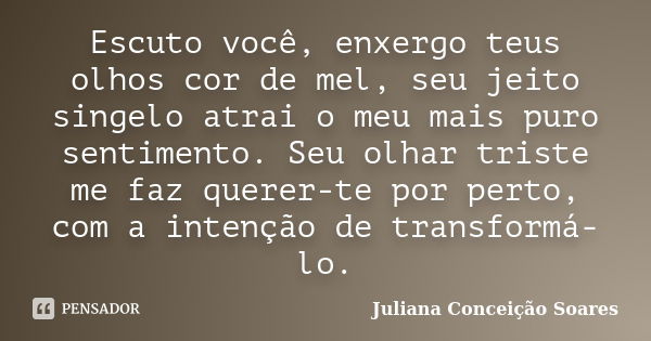 Escuto você, enxergo teus olhos cor de mel, seu jeito singelo atrai o meu mais puro sentimento. Seu olhar triste me faz querer-te por perto, com a intenção de t... Frase de Juliana Conceição Soares.