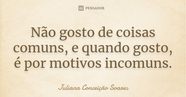 Não gosto de coisas comuns, e quando gosto, é por motivos incomuns.... Frase de Juliana Conceição Soares.