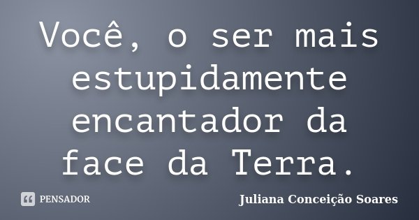 Você, o ser mais estupidamente encantador da face da Terra.... Frase de Juliana Conceição Soares.