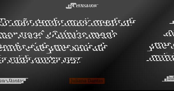 Eu não tenho mais medo de amar você. O único medo que tenho é de que saia da minha vida outra vez.... Frase de Juliana Dantas.