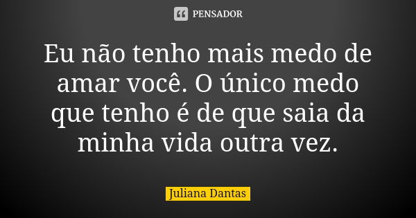 Eu não tenho mais medo de amar você. O único medo que tenho é de que saia da minha vida outra vez.... Frase de Juliana Dantas.