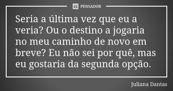 Seria a última vez que eu a veria? Ou o destino a jogaria no meu caminho de novo em breve? Eu não sei por quê, mas eu gostaria da segunda opção.... Frase de Juliana Dantas.