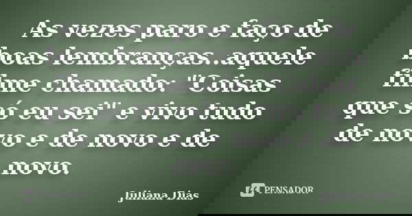 As vezes paro e faço de boas lembranças..aquele filme chamado: "Coisas que só eu sei" e vivo tudo de novo e de novo e de novo.... Frase de Juliana Dias.