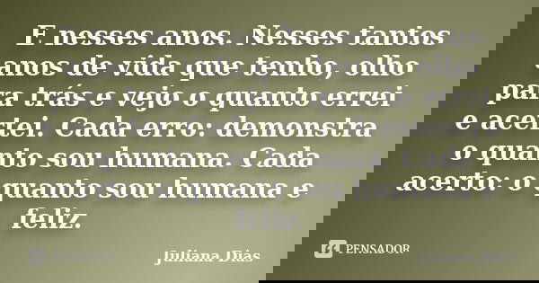 E nesses anos. Nesses tantos anos de vida que tenho, olho para trás e vejo o quanto errei e acertei. Cada erro: demonstra o quanto sou humana. Cada acerto: o qu... Frase de Juliana Dias.