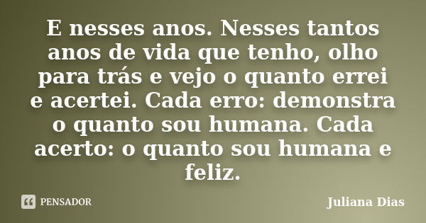 E nesses anos. Nesses tantos anos de vida que tenho, olho para trás e vejo o quanto errei e acertei. Cada erro: demonstra o quanto sou humana. Cada acerto: o qu... Frase de Juliana Dias.