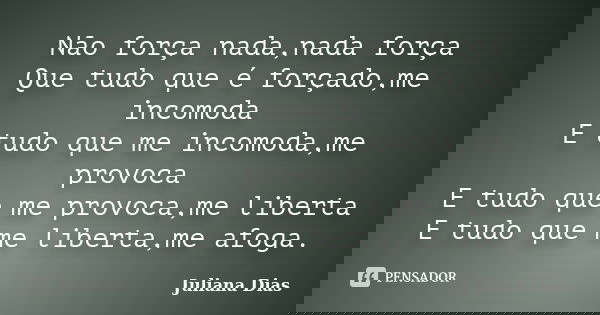 Não força nada,nada força Que tudo que é forçado,me incomoda E tudo que me incomoda,me provoca E tudo que me provoca,me liberta E tudo que me liberta,me afoga.... Frase de Juliana Dias.