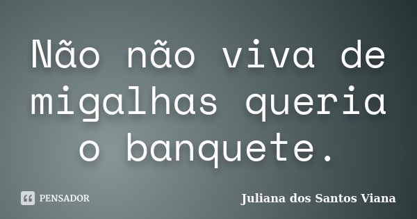 Não não viva de migalhas queria o banquete.... Frase de Juliana dos Santos Viana.
