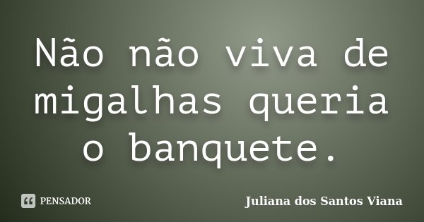Não não viva de migalhas queria o banquete.... Frase de Juliana dos Santos Viana.