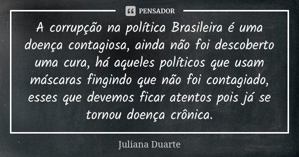 A corrupção na política Brasileira é uma doença contagiosa, ainda não foi descoberto uma cura, há aqueles políticos que usam máscaras fingindo que não foi conta... Frase de Juliana Duarte.
