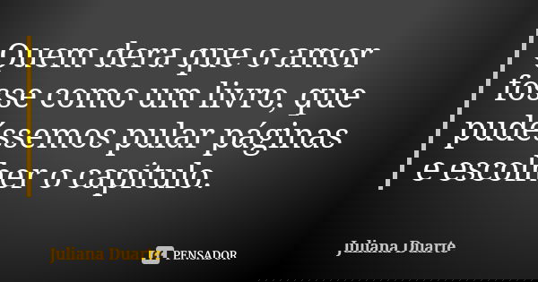 Quem dera que o amor fosse como um livro, que pudéssemos pular páginas e escolher o capitulo.... Frase de Juliana Duarte.