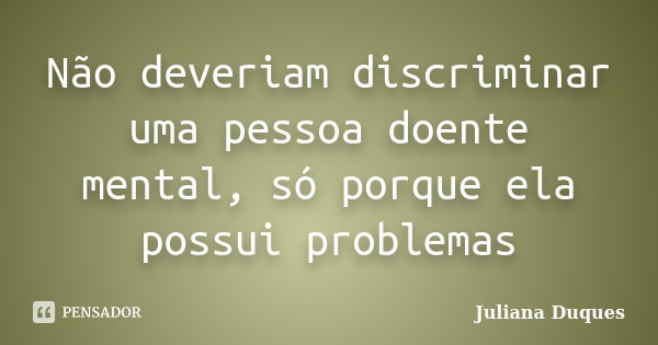 Não deveriam discriminar uma pessoa doente mental, só porque ela possui problemas... Frase de Juliana Duques.