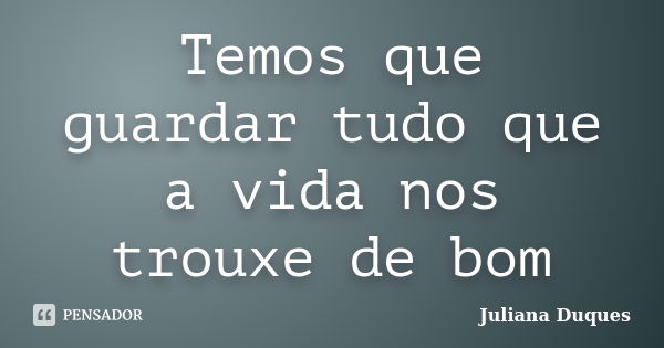 Temos que guardar tudo que a vida nos trouxe de bom... Frase de Juliana Duques.