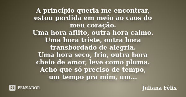 A princípio queria me encontrar, estou perdida em meio ao caos do meu coração. Uma hora aflito, outra hora calmo. Uma hora triste, outra hora transbordado de al... Frase de Juliana Félix.