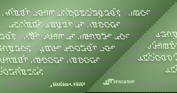 Ando sem inspiração, mas ainda ouço a nossa canção. Me vem a mente as lembranças, que estão se dissolvendo nessa nossa distância.... Frase de Juliana Félix.