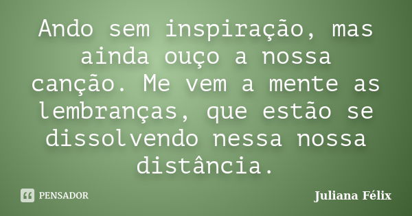 Ando sem inspiração, mas ainda ouço a nossa canção. Me vem a mente as lembranças, que estão se dissolvendo nessa nossa distância.... Frase de Juliana Félix.