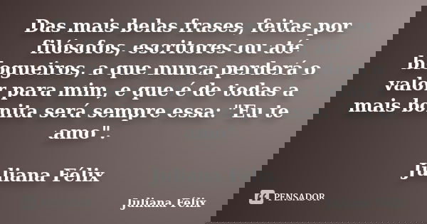 Das mais belas frases, feitas por filósofos, escritores ou até blogueiros, a que nunca perderá o valor para mim, e que é de todas a mais bonita será sempre essa... Frase de Juliana Félix.