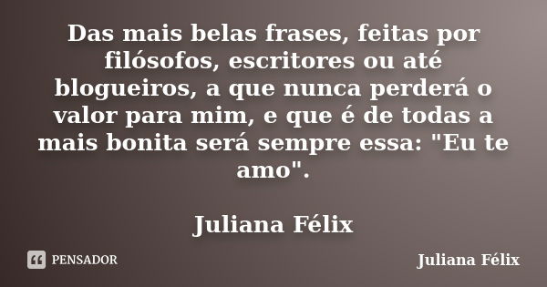 Das mais belas frases, feitas por filósofos, escritores ou até blogueiros, a que nunca perderá o valor para mim, e que é de todas a mais bonita será sempre essa... Frase de Juliana Félix.