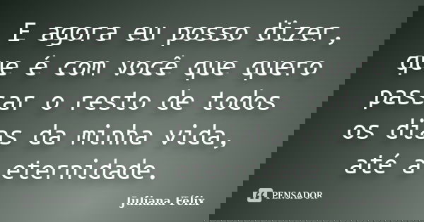 E agora eu posso dizer, que é com você que quero passar o resto de todos os dias da minha vida, até a eternidade.... Frase de Juliana Félix.