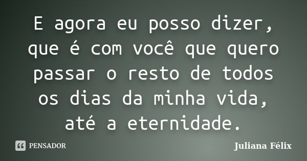 E agora eu posso dizer, que é com você que quero passar o resto de todos os dias da minha vida, até a eternidade.... Frase de Juliana Félix.