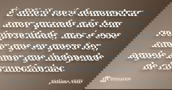É difícil você demonstrar amor quando não tem reciprocidade, mas é esse amor que eu quero ter, aquele amor que independe de circunstâncias.... Frase de Juliana Félix.