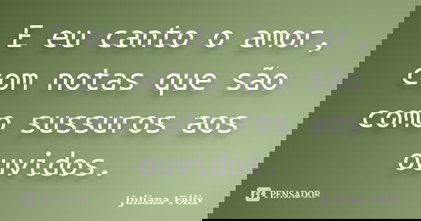 E eu canto o amor, com notas que são como sussuros aos ouvidos.... Frase de Juliana Félix.