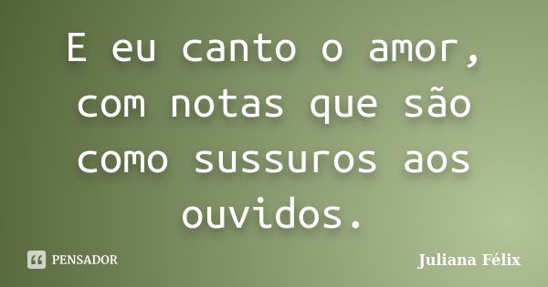 E eu canto o amor, com notas que são como sussuros aos ouvidos.... Frase de Juliana Félix.