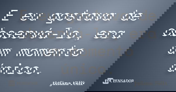 E eu gostava de observá-lo, era um momento único.... Frase de Juliana Félix.