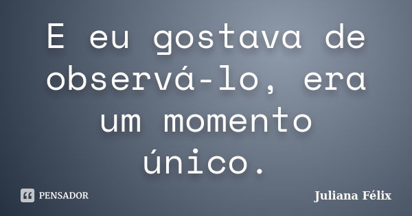 E eu gostava de observá-lo, era um momento único.... Frase de Juliana Félix.