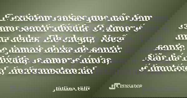 E existem coisas que não tem como sentir dúvida. O Amor é uma delas. Ele chega, Você sente, e jamais deixa de sentir. Não há dúvida, o amor é único, é imutável,... Frase de Juliana Félix.