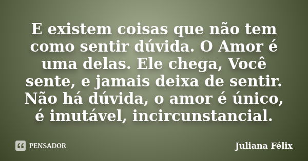 E existem coisas que não tem como sentir dúvida. O Amor é uma delas. Ele chega, Você sente, e jamais deixa de sentir. Não há dúvida, o amor é único, é imutável,... Frase de Juliana Félix.